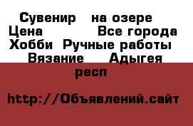 Сувенир “ на озере“ › Цена ­ 1 250 - Все города Хобби. Ручные работы » Вязание   . Адыгея респ.